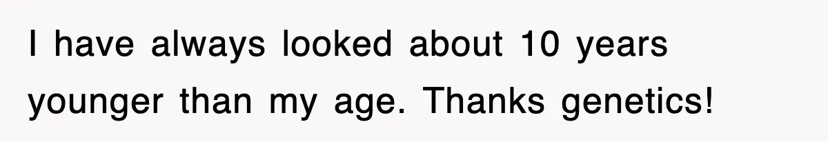 I have always looked about 10 years younger than my age. Thanks genetics!