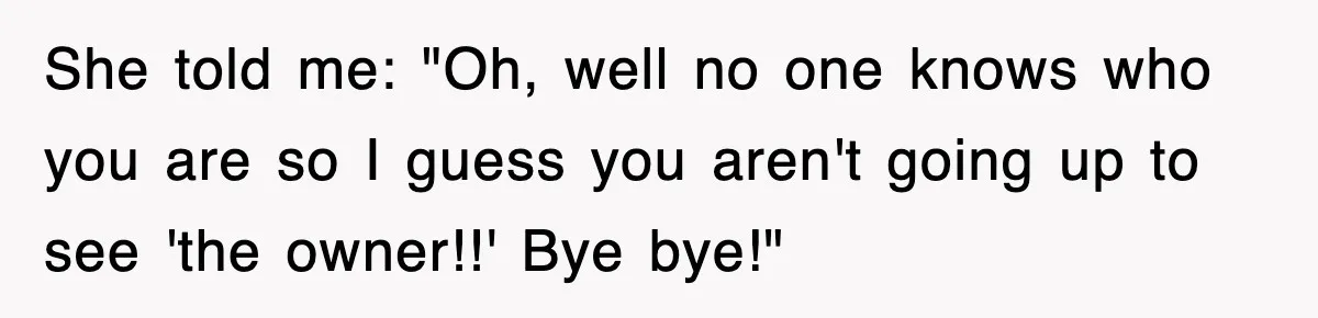 She told me: "Oh, well no one knows who you are so I guess you aren't going up to see 'the owner!!' Bye bye!"