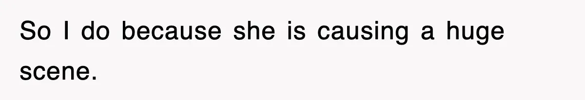 So I do because she is causing a huge scene.