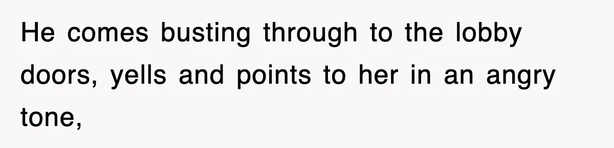 He comes busting through to the lobby doors, yells and points to her in an angry tone,
