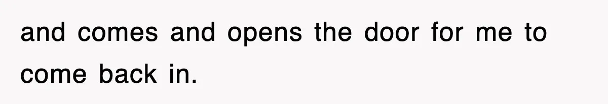 and comes and opens the door for me to come back in.