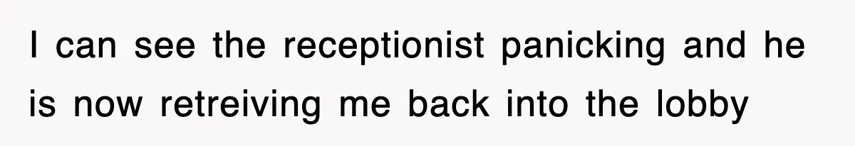 I can see the receptionist panicking and he is now retreiving me back into the lobby