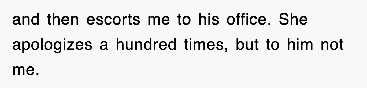 and then escorts me to his office. She apologizes a hundred times, but to him not me.