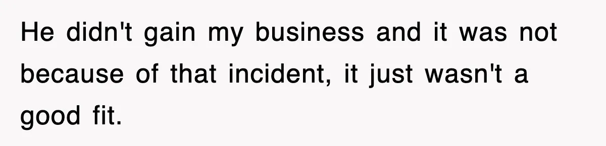 He didn't gain my business and it was not because of that incident, it just wasn't a good fit.