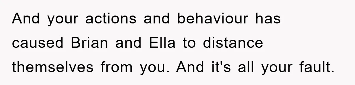 And your actions and behaviour has caused Brian and Ella to distance themselves from you. And it's all your fault.
