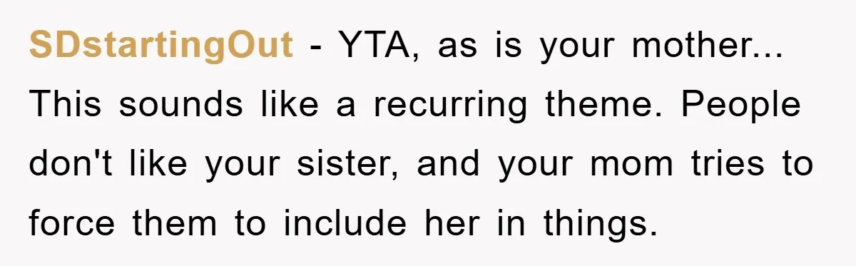 SDstartingOut - YTA, as is your mother... This sounds like a recurring theme. People don't like your sister, and your mom tries to force them to include her in things.