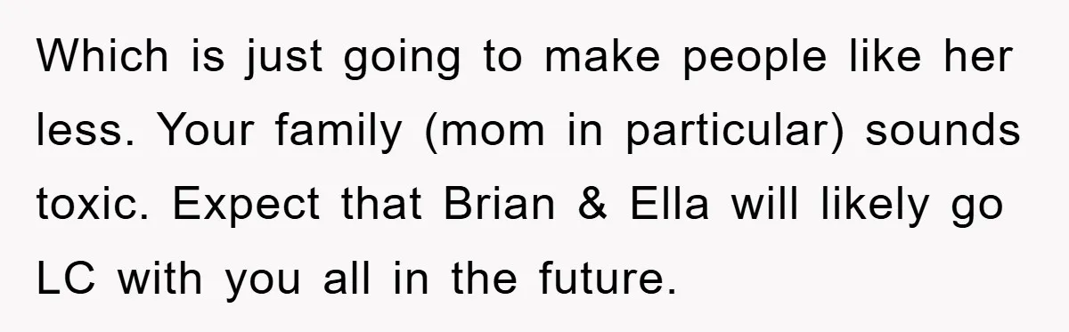 Which is just going to make people like her less. Your family (mom in particular) sounds toxic. Expect that Brian & Ella will likely go LC with you all in...