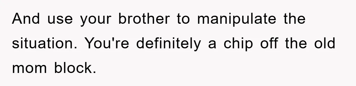 And use your brother to manipulate the situation. You're definitely a chip off the old mom block.