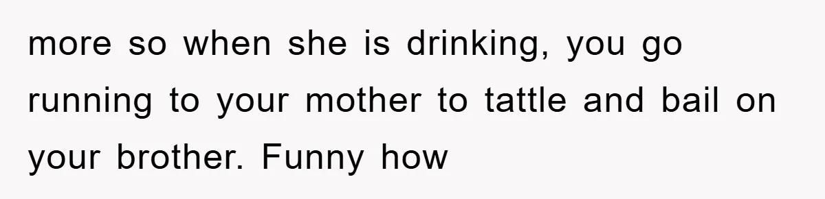 more so when she is drinking, you go running to your mother to tattle and bail on your brother. Funny how