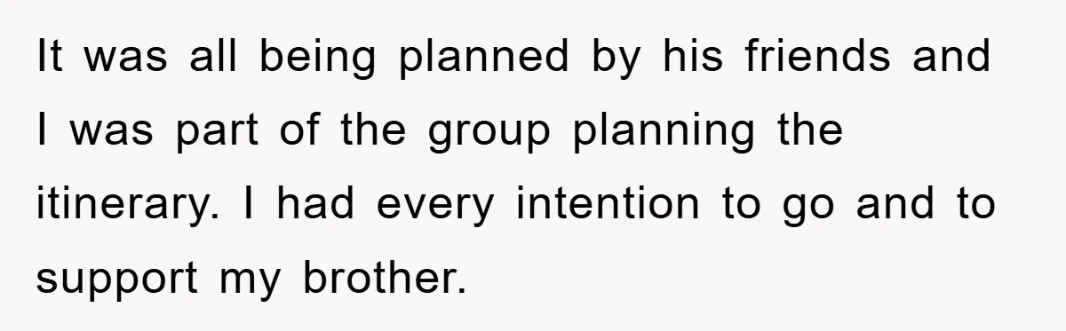 It was all being planned by his friends and I was part of the group planning the itinerary. I had every intention to go and to support my brother.