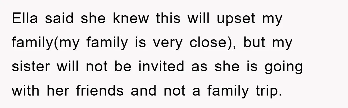 Ella said she knew this will upset my family(my family is very close), but my sister will not be invited as she is going with her friends and not a...