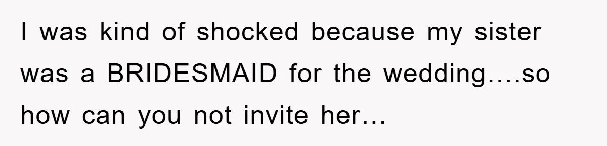 I was kind of shocked because my sister was a BRIDESMAID for the wedding….so how can you not invite her…