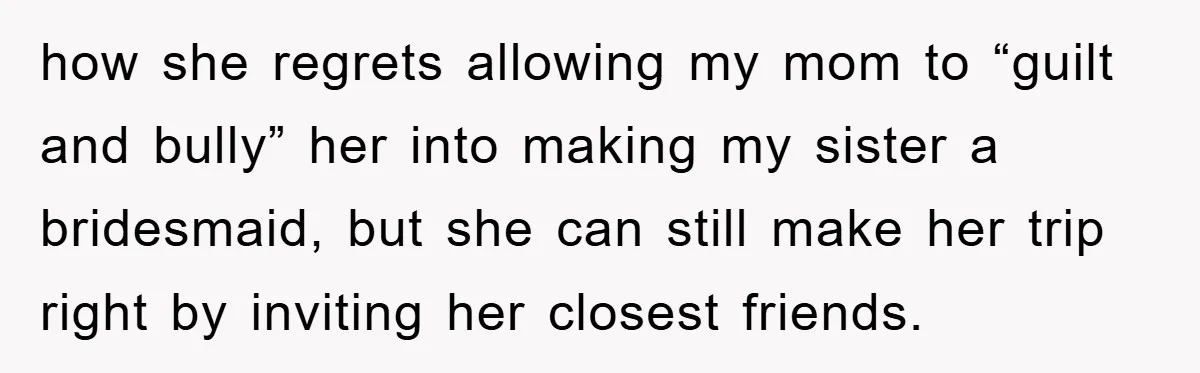 how she regrets allowing my mom to “guilt and bully” her into making my sister a bridesmaid, but she can still make her trip right by inviting her closest friends.