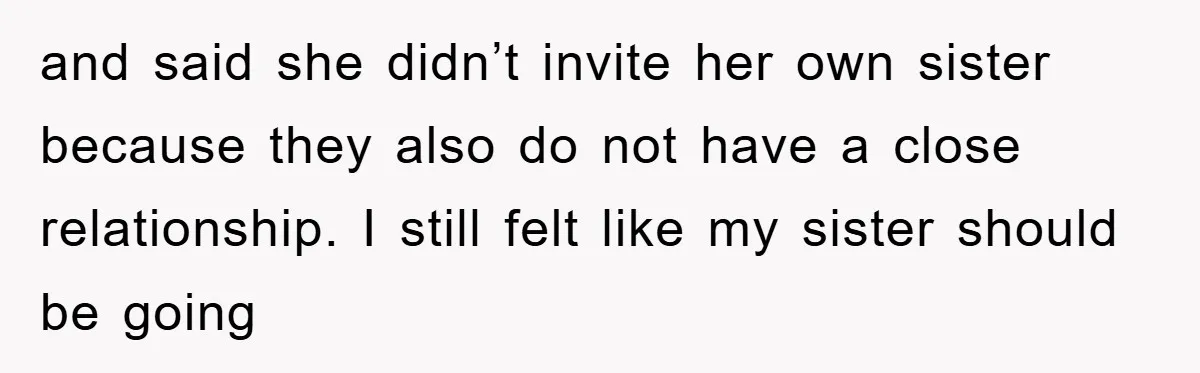 and said she didn’t invite her own sister because they also do not have a close relationship. I still felt like my sister should be going
