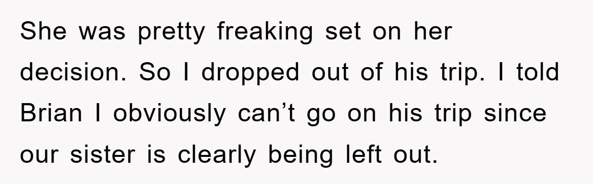 She was pretty freaking set on her decision. So I dropped out of his trip. I told Brian I obviously can’t go on his trip since our sister is clearly...