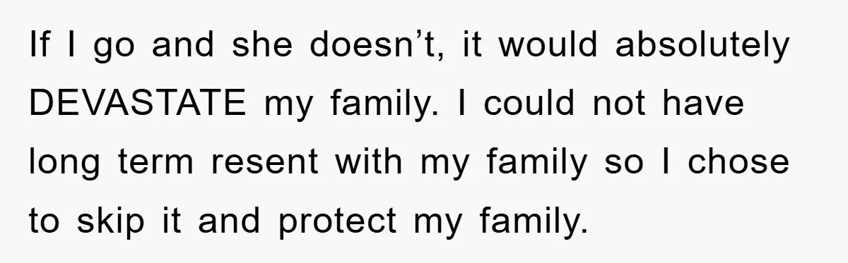 If I go and she doesn’t, it would absolutely DEVASTATE my family. I could not have long term resent with my family so I chose to skip it and protect...