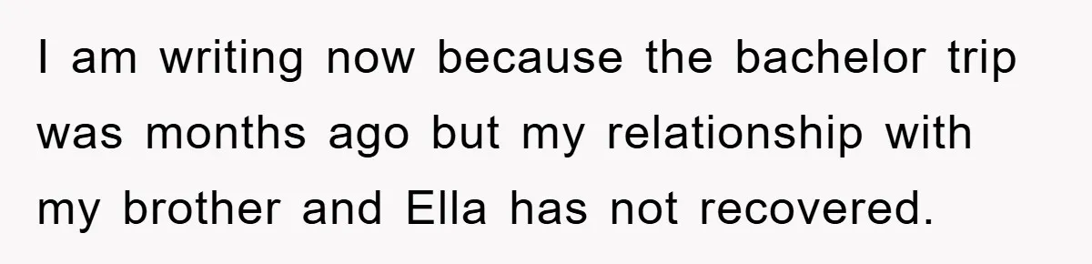 I am writing now because the bachelor trip was months ago but my relationship with my brother and Ella has not recovered.