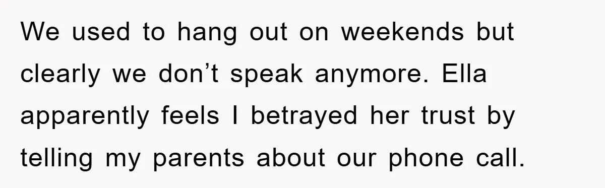 We used to hang out on weekends but clearly we don’t speak anymore. Ella apparently feels I betrayed her trust by telling my parents about our phone call.
