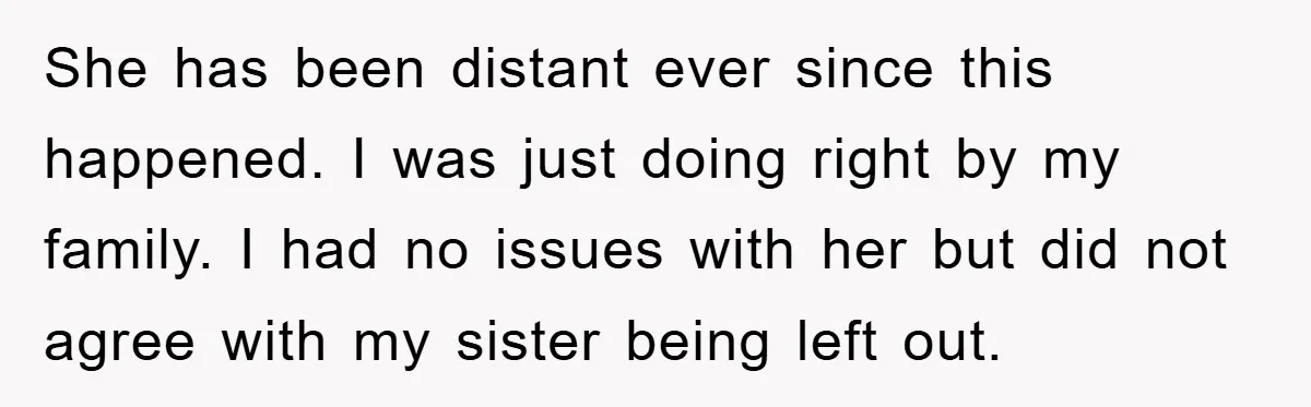 She has been distant ever since this happened. I was just doing right by my family. I had no issues with her but did not agree with my sister being...