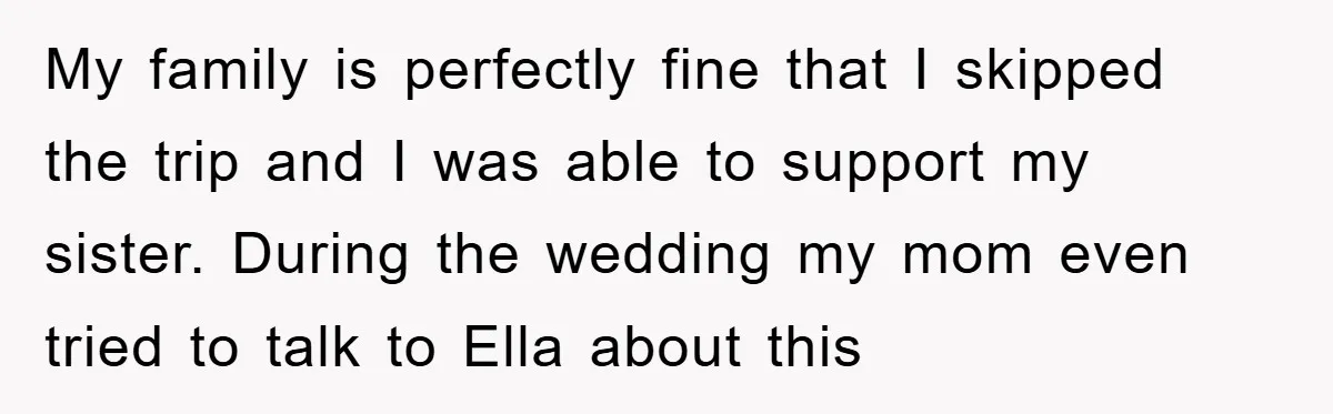 My family is perfectly fine that I skipped the trip and I was able to support my sister. During the wedding my mom even tried to talk to Ella about...