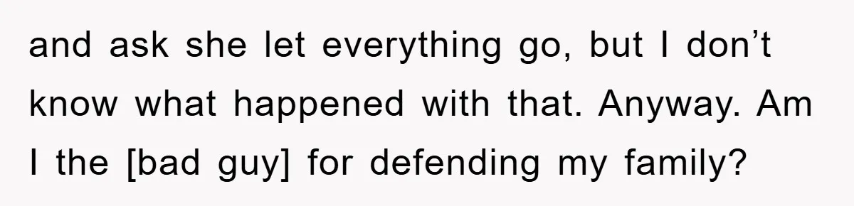 and ask she let everything go, but I don’t know what happened with that. Anyway. Am I the [bad guy] for defending my family?