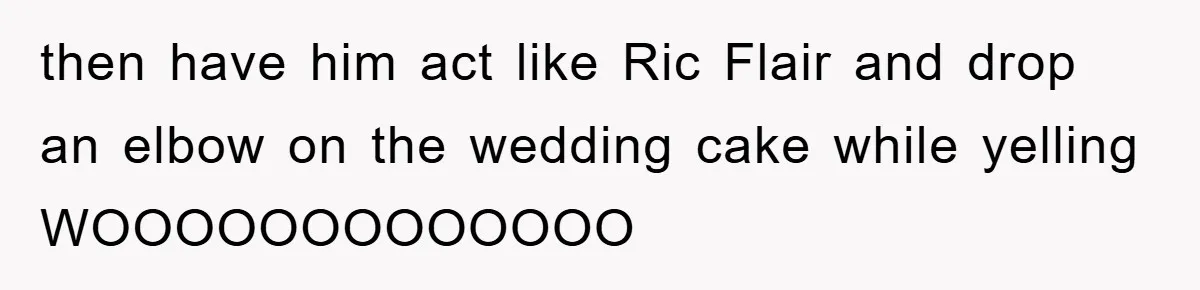 then have him act like Ric Flair and drop an elbow on the wedding cake while yelling WOOOOOOOOOOOOO