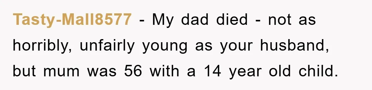 Tasty-Mall8577 - My dad died - not as horribly, unfairly young as your husband, but mum was 56 with a 14 year old child.