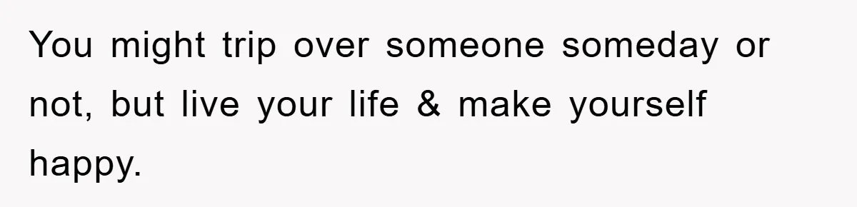 You might trip over someone someday or not, but live your life & make yourself happy.
