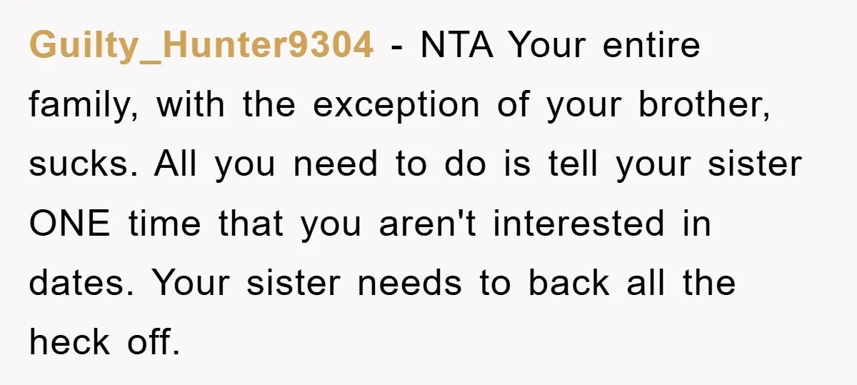 Guilty_Hunter9304 - NTA Your entire family, with the exception of your brother, sucks. All you need to do is tell your sister ONE time that you aren't interested in dates....