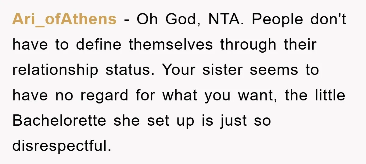 Ari_ofAthens - Oh God, NTA. People don't have to define themselves through their relationship status. Your sister seems to have no regard for what you want, the little Bachelorette she...