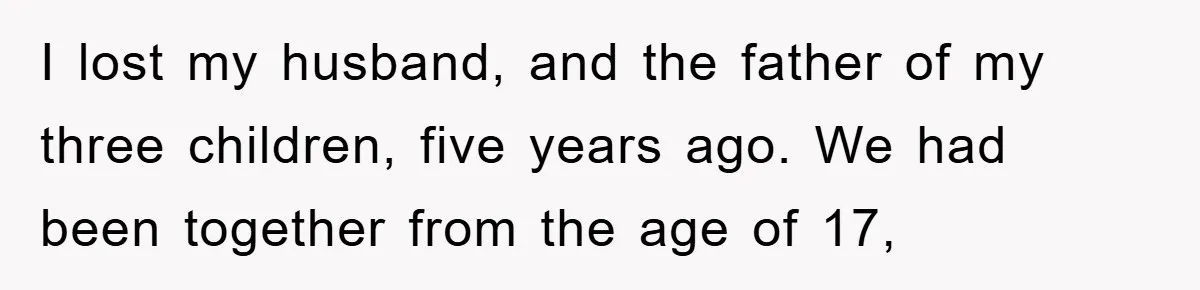 I lost my husband, and the father of my three children, five years ago. We had been together from the age of 17,