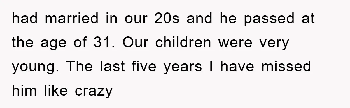 had married in our 20s and he passed at the age of 31. Our children were very young. The last five years I have missed him like crazy
