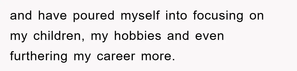 and have poured myself into focusing on my children, my hobbies and even furthering my career more.