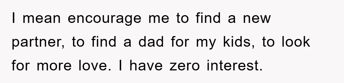 I mean encourage me to find a new partner, to find a dad for my kids, to look for more love. I have zero interest.