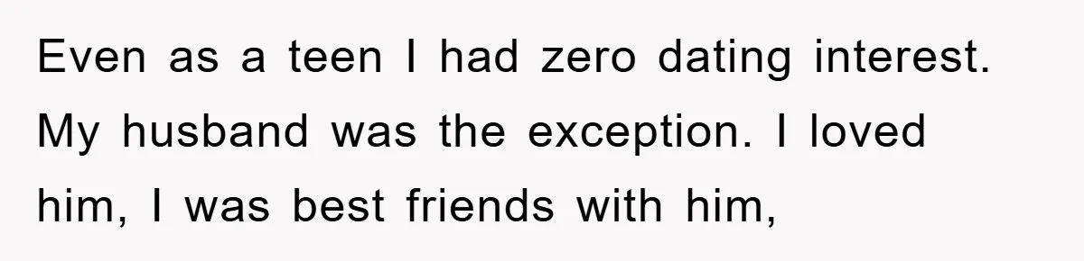 Even as a teen I had zero dating interest. My husband was the exception. I loved him, I was best friends with him,