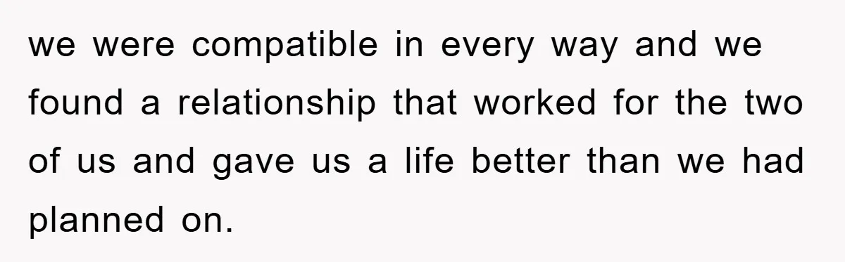 we were compatible in every way and we found a relationship that worked for the two of us and gave us a life better than we had planned on.