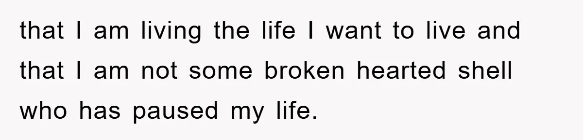 that I am living the life I want to live and that I am not some broken hearted shell who has paused my life.