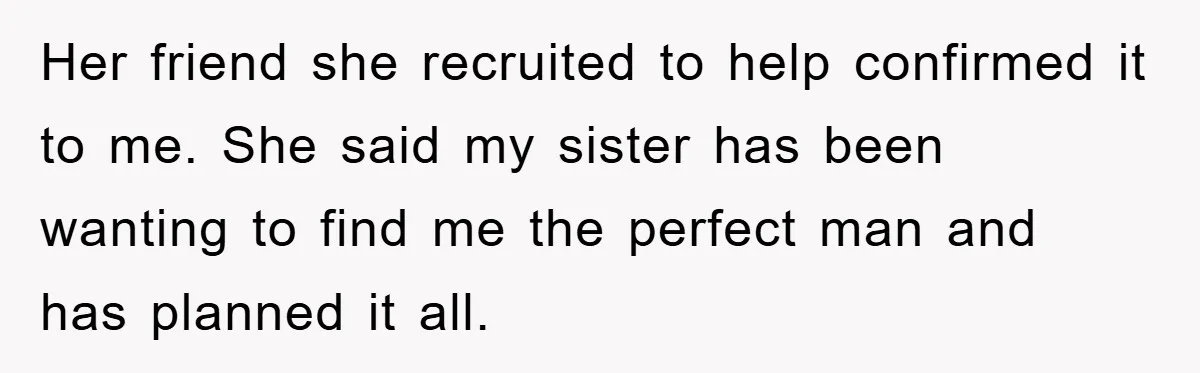 Her friend she recruited to help confirmed it to me. She said my sister has been wanting to find me the perfect man and has planned it all.
