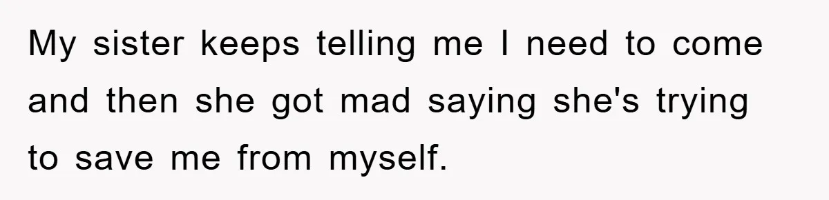 My sister keeps telling me I need to come and then she got mad saying she's trying to save me from myself.