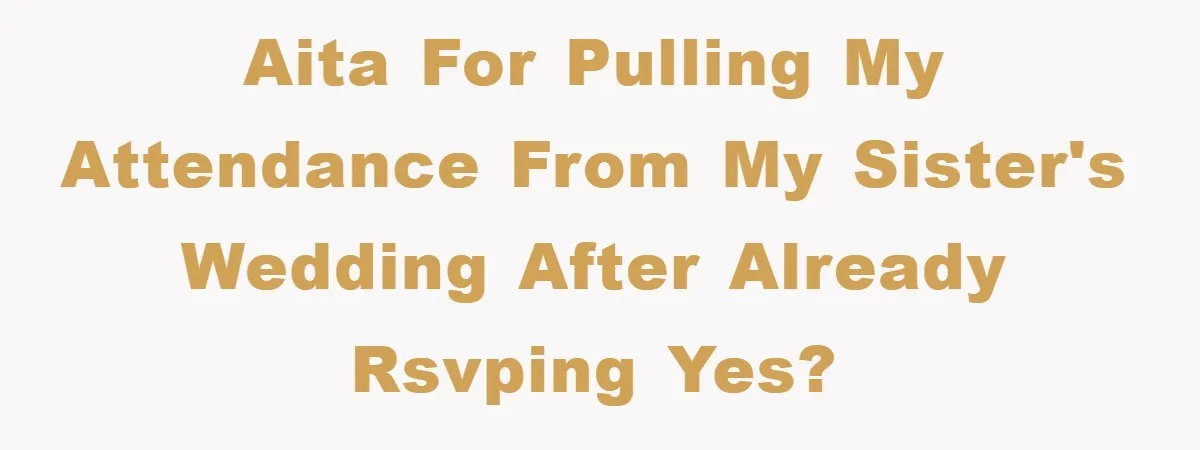 AITA for pulling my attendance from my sister's wedding after already RSVPing yes?