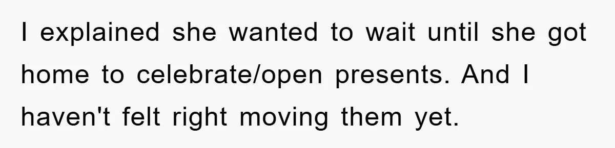 I explained she wanted to wait until she got home to celebrate/open presents. And I haven't felt right moving them yet.