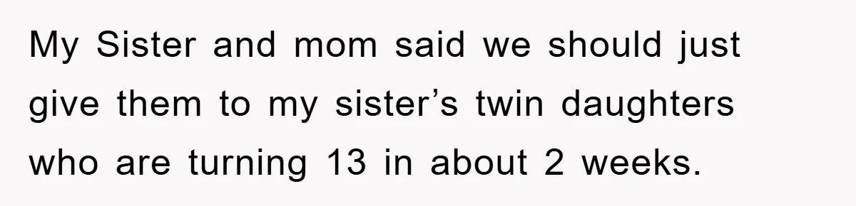 My Sister and mom said we should just give them to my sister’s twin daughters who are turning 13 in about 2 weeks.