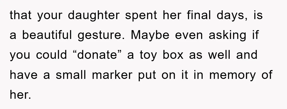 that your daughter spent her final days, is a beautiful gesture. Maybe even asking if you could “donate” a toy box as well and have a small marker put on...