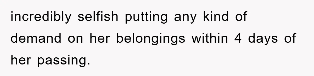incredibly selfish putting any kind of demand on her belongings within 4 days of her passing.