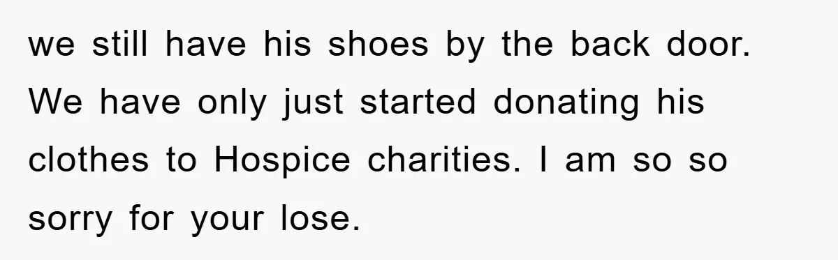we still have his shoes by the back door. We have only just started donating his clothes to Hospice charities. I am so so sorry for your lose.