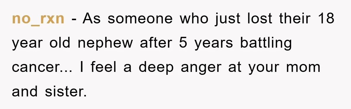 no_rxn - As someone who just lost their 18 year old nephew after 5 years battling cancer... I feel a deep anger at your mom and sister.