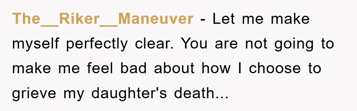 The__Riker__Maneuver - Let me make myself perfectly clear. You are not going to make me feel bad about how I choose to grieve my daughter's death...
