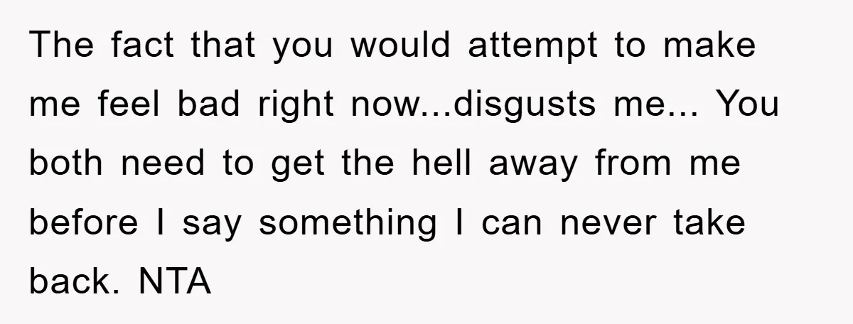 The fact that you would attempt to make me feel bad right now...disgusts me... You both need to get the hell away from me before I say something I can...