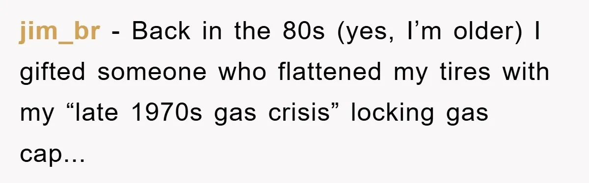 jim_br - Back in the 80s (yes, I’m older) I gifted someone who flattened my tires with my “late 1970s gas crisis” locking gas cap...