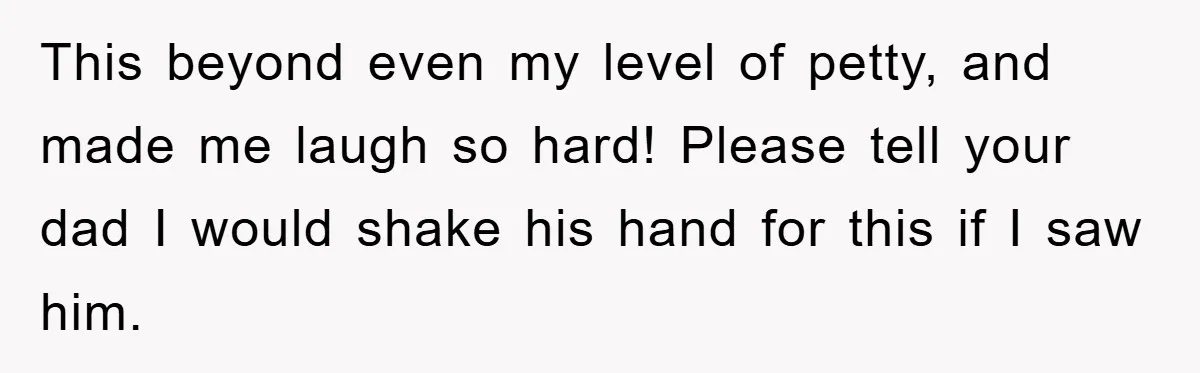 This beyond even my level of petty, and made me laugh so hard! Please tell your dad I would shake his hand for this if I saw him.